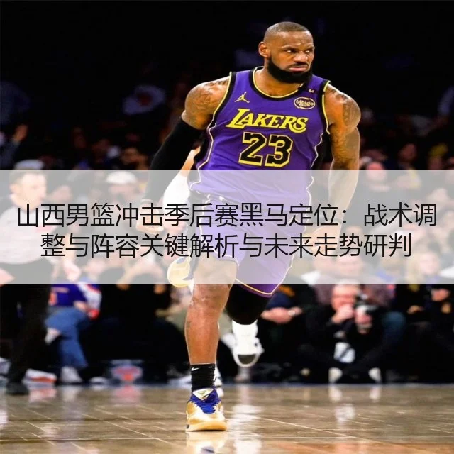 山西男篮冲击季后赛黑马定位：战术调整与阵容关键解析与未来走势研判